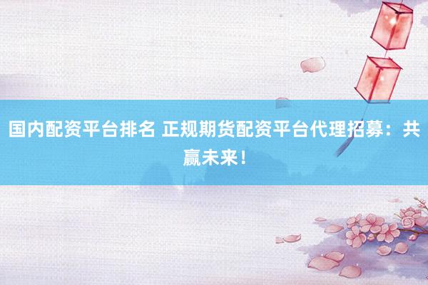 国内配资平台排名 正规期货配资平台代理招募：共赢未来！