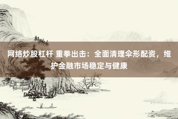 网络炒股杠杆 重拳出击：全面清理伞形配资，维护金融市场稳定与健康