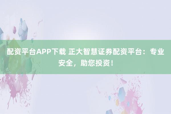 配资平台APP下载 正大智慧证券配资平台：专业安全，助您投资！
