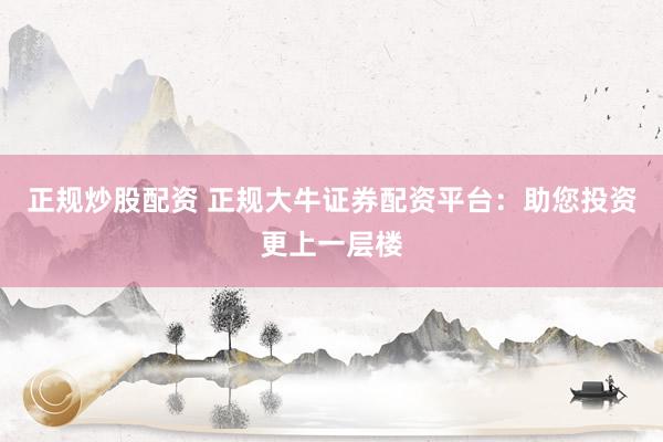 正规炒股配资 正规大牛证券配资平台：助您投资更上一层楼