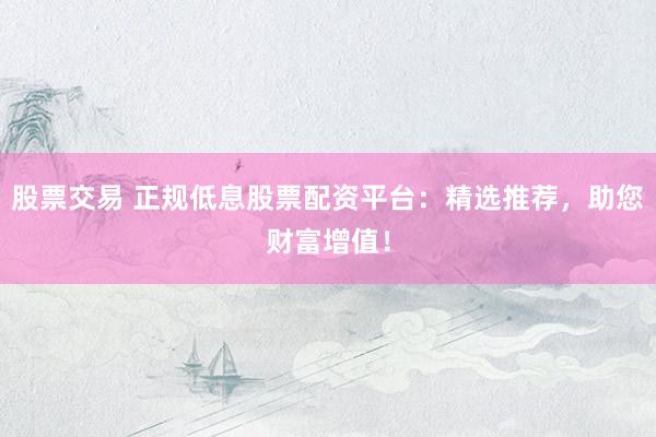 股票交易 正规低息股票配资平台：精选推荐，助您财富增值！