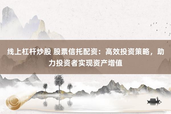 线上杠杆炒股 股票信托配资：高效投资策略，助力投资者实现资产增值