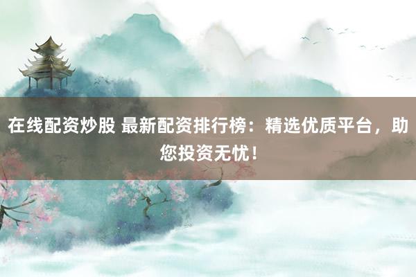 在线配资炒股 最新配资排行榜：精选优质平台，助您投资无忧！