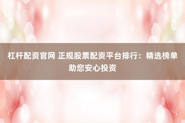 杠杆配资官网 正规股票配资平台排行：精选榜单助您安心投资