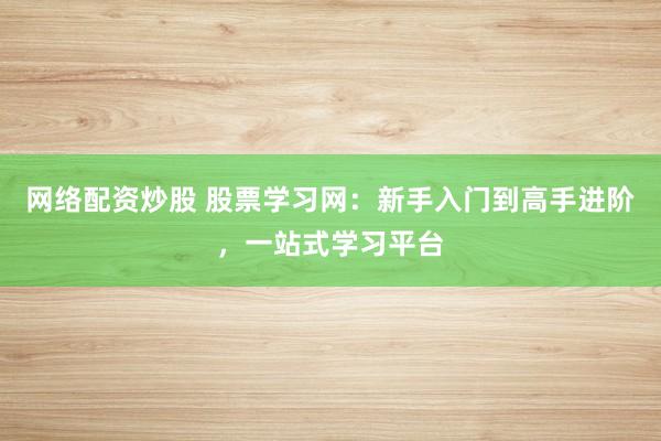 网络配资炒股 股票学习网:新手入门到高手进阶,一站式学习平台