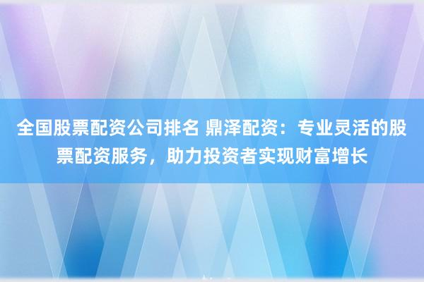 全国股票配资公司排名 鼎泽配资：专业灵活的股票配资服务，助力投资者实现财富增长