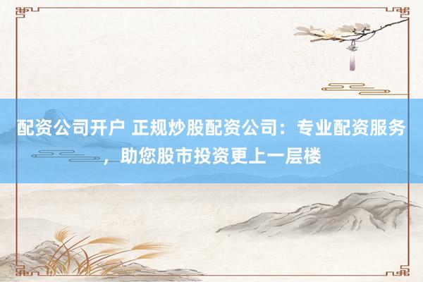配资公司开户 正规炒股配资公司:专业配资服务,助您股市投资更上一层楼