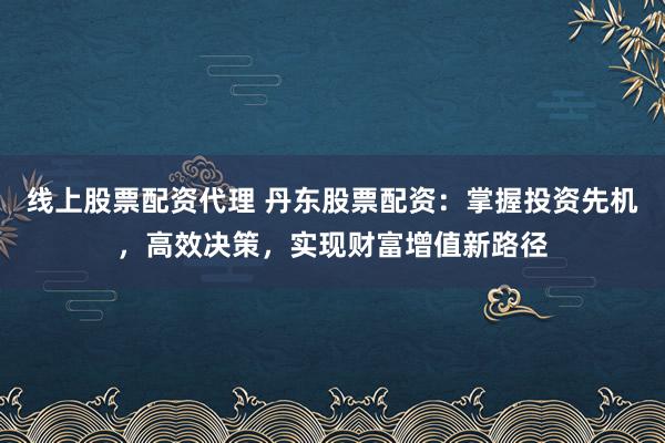 线上股票配资代理 丹东股票配资:掌握投资先机,高效决策,实现财富增值新路径