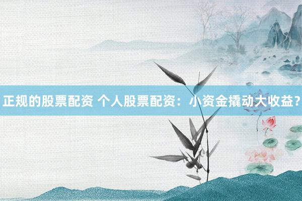 正规的股票配资 个人股票配资:小资金撬动大收益?