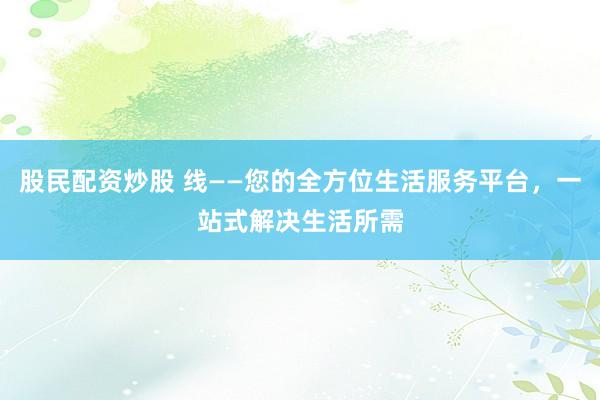 股民配资炒股 线——您的全方位生活服务平台，一站式解决生活所需