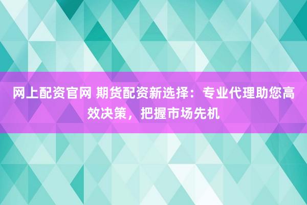 网上配资官网 期货配资新选择：专业代理助您高效决策，把握市场先机