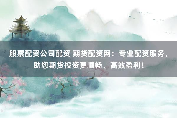 股票配资公司配资 期货配资网：专业配资服务，助您期货投资更顺畅、高效盈利！