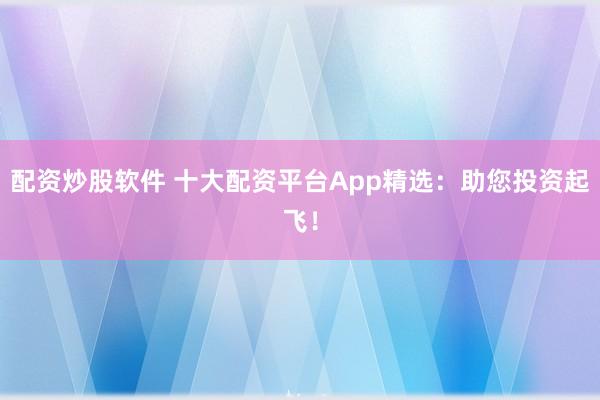 配资炒股软件 十大配资平台App精选:助您投资起飞!