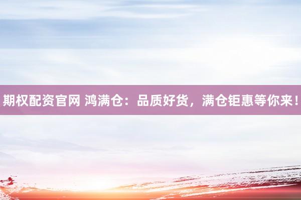 期权配资官网 鸿满仓：品质好货，满仓钜惠等你来！