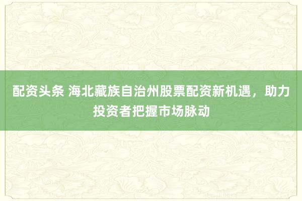 配资头条 海北藏族自治州股票配资新机遇，助力投资者把握市场脉动