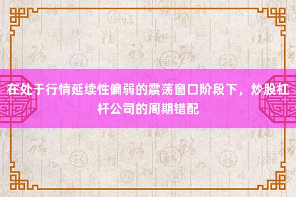 在处于行情延续性偏弱的震荡窗口阶段下，炒股杠杆公司的周期错配