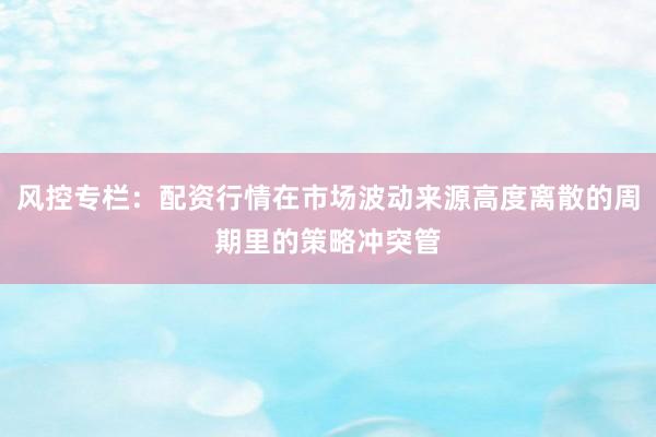 风控专栏：配资行情在市场波动来源高度离散的周期里的策略冲突管