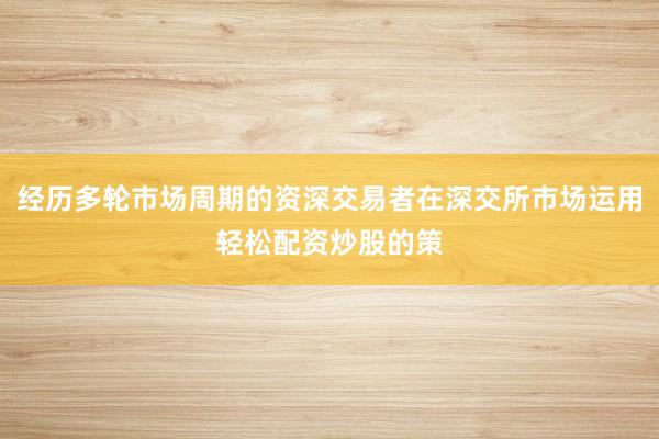 经历多轮市场周期的资深交易者在深交所市场运用轻松配资炒股的策