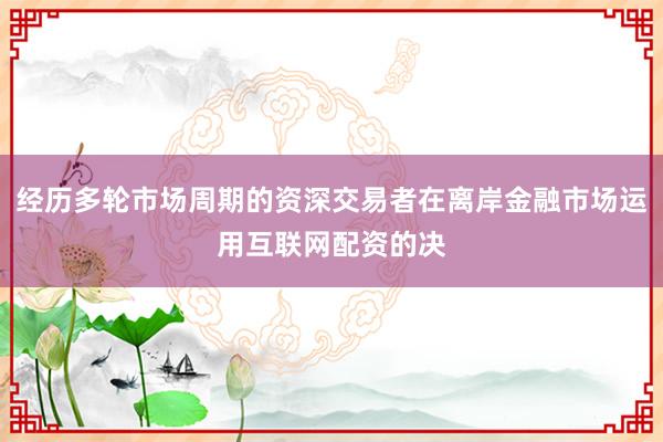 经历多轮市场周期的资深交易者在离岸金融市场运用互联网配资的决