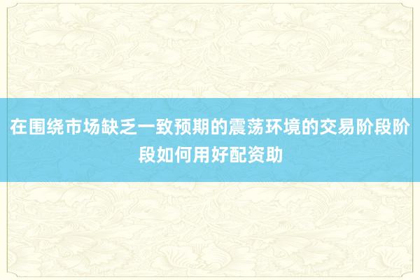 在围绕市场缺乏一致预期的震荡环境的交易阶段阶段如何用好配资助