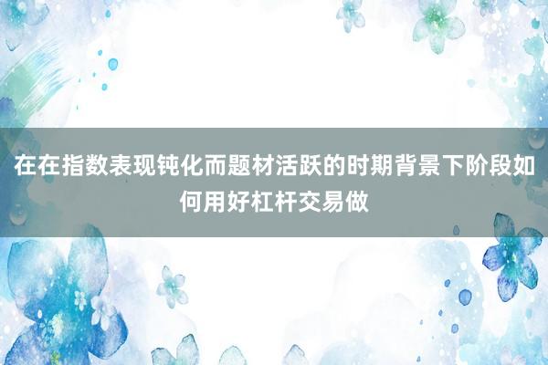 在在指数表现钝化而题材活跃的时期背景下阶段如何用好杠杆交易做