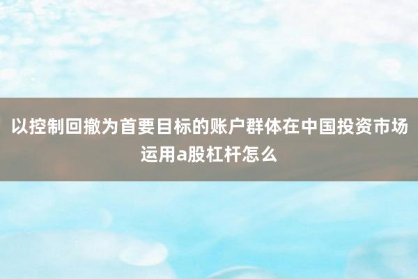 以控制回撤为首要目标的账户群体在中国投资市场运用a股杠杆怎么