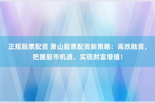 正规股票配资 萧山股票配资新策略：高效融资，把握股市机遇，实现财富增值！