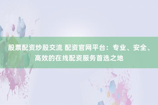 股票配资炒股交流 配资官网平台：专业、安全、高效的在线配资服务首选之地