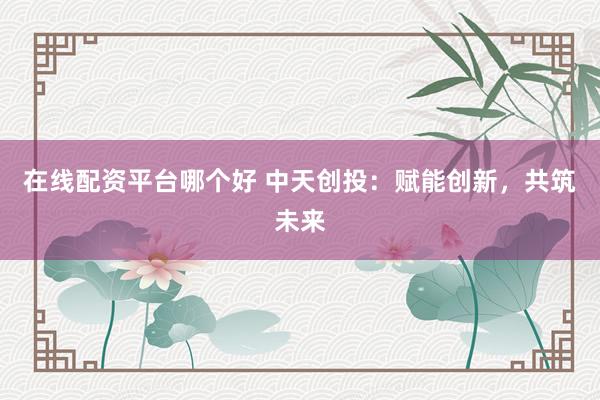 在线配资平台哪个好 中天创投：赋能创新，共筑未来
