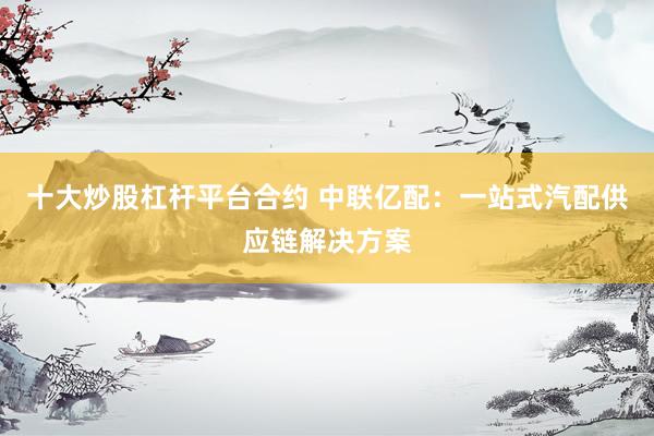 十大炒股杠杆平台合约 中联亿配：一站式汽配供应链解决方案