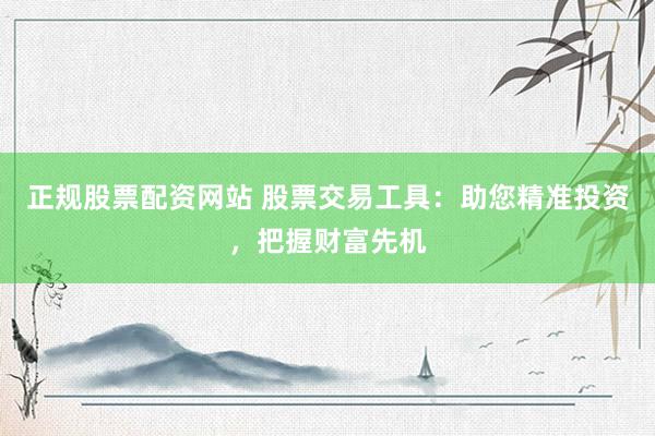 正规股票配资网站 股票交易工具：助您精准投资，把握财富先机