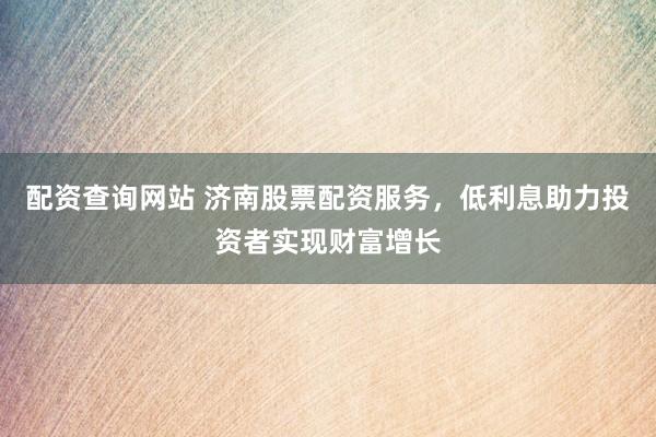 配资查询网站 济南股票配资服务,低利息助力投资者实现财富增长