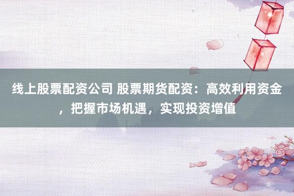 线上股票配资公司 股票期货配资：高效利用资金，把握市场机遇，实现投资增值