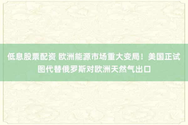 低息股票配资 欧洲能源市场重大变局！美国正试图代替俄罗斯对欧洲天然气出口