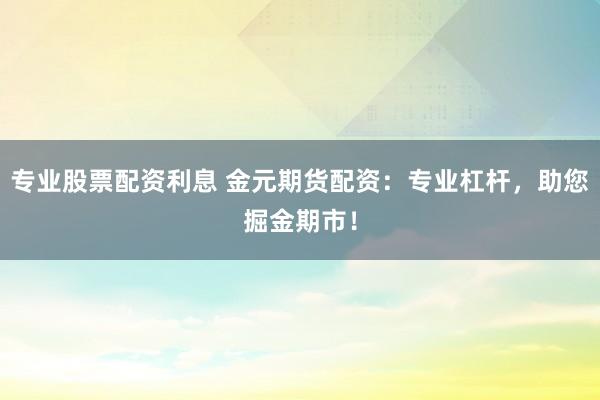 专业股票配资利息 金元期货配资：专业杠杆，助您掘金期市！