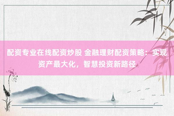 配资专业在线配资炒股 金融理财配资策略：实现资产最大化，智慧投资新路径