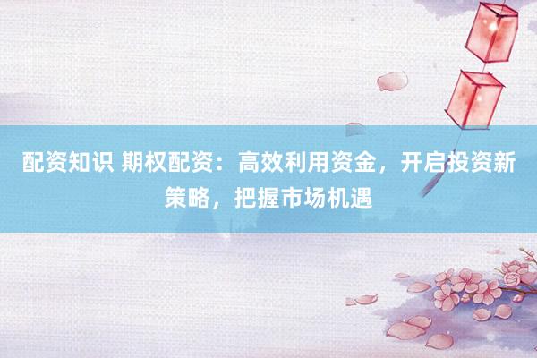 配资知识 期权配资:高效利用资金,开启投资新策略,把握市场机遇