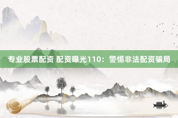 专业股票配资 配资曝光110：警惕非法配资骗局