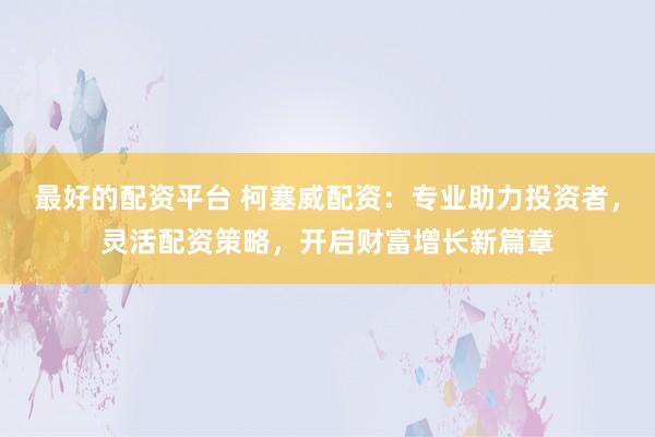 最好的配资平台 柯塞威配资：专业助力投资者，灵活配资策略，开启财富增长新篇章
