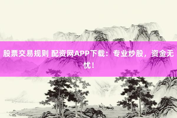 股票交易规则 配资网APP下载：专业炒股，资金无忧！