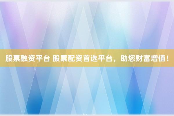 股票融资平台 股票配资首选平台，助您财富增值！