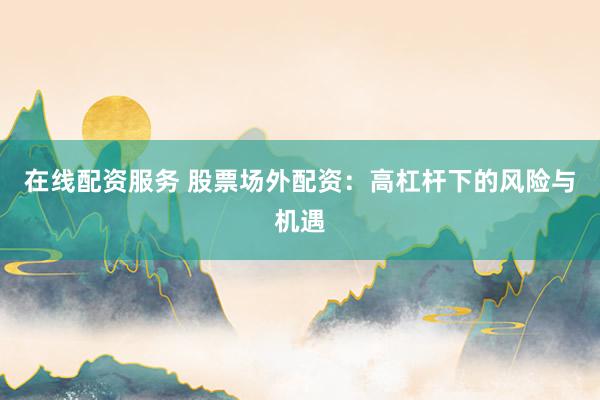 在线配资服务 股票场外配资：高杠杆下的风险与机遇