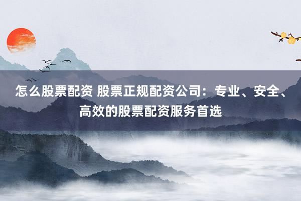 怎么股票配资 股票正规配资公司：专业、安全、高效的股票配资服务首选