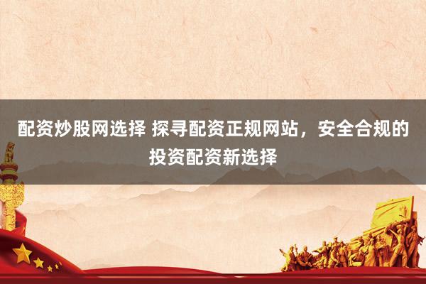 配资炒股网选择 探寻配资正规网站，安全合规的投资配资新选择