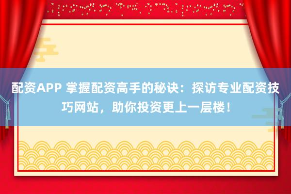 配资APP 掌握配资高手的秘诀：探访专业配资技巧网站，助你投资更上一层楼！