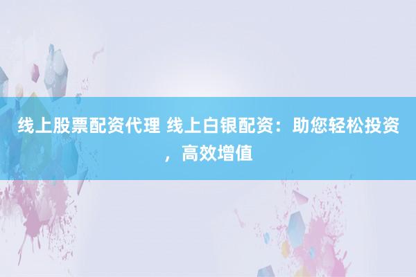 线上股票配资代理 线上白银配资：助您轻松投资，高效增值