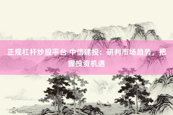 正规杠杆炒股平台 中信建投：研判市场趋势，把握投资机遇