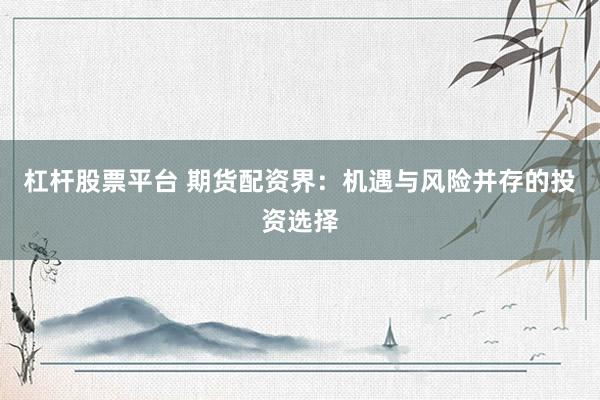 杠杆股票平台 期货配资界：机遇与风险并存的投资选择
