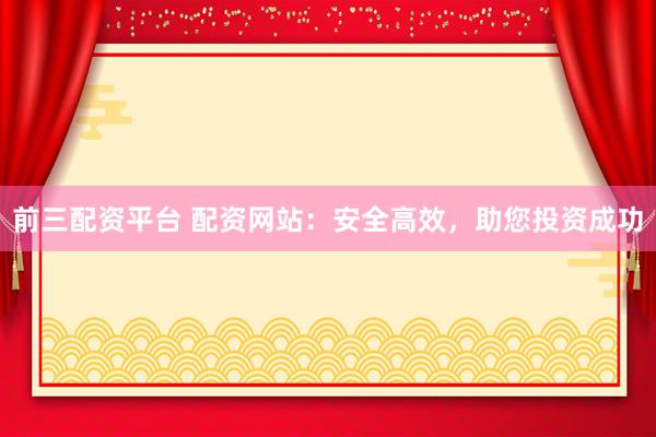 前三配资平台 配资网站：安全高效，助您投资成功