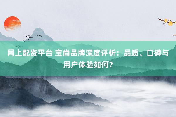 网上配资平台 宝尚品牌深度评析：品质、口碑与用户体验如何？